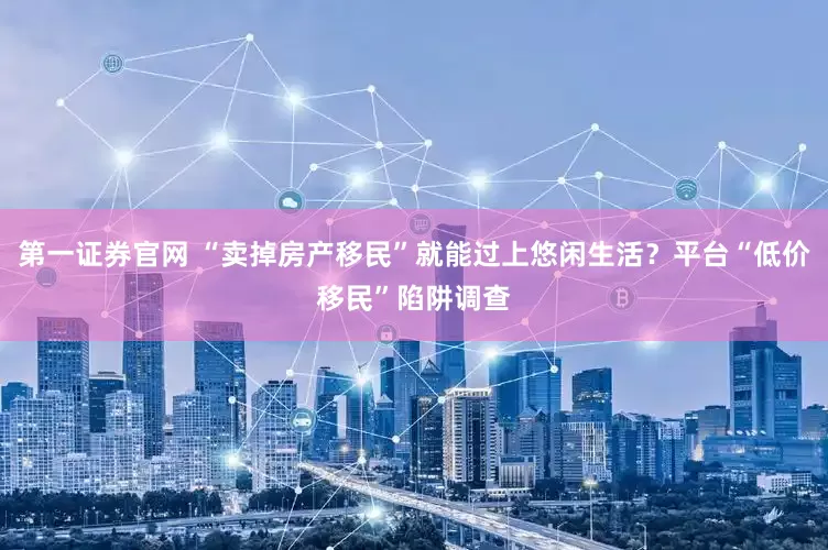 第一证券官网 “卖掉房产移民”就能过上悠闲生活？平台“低价移民”陷阱调查