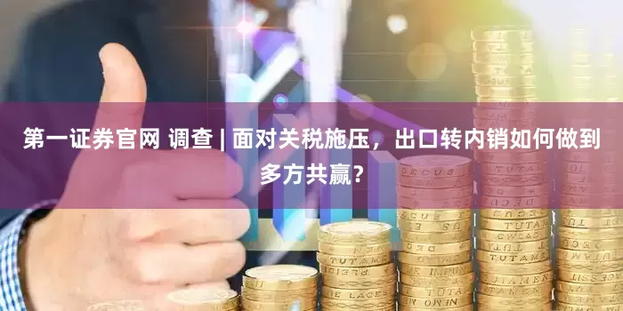 第一证券官网 调查 | 面对关税施压，出口转内销如何做到多方共赢？