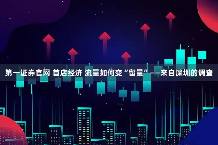 第一证券官网 首店经济 流量如何变“留量”——来自深圳的调查