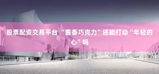 股票配资交易平台 “酱香巧克力”还能打动“年轻的心”吗
