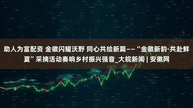 助人为富配资 金徽闪耀沃野 同心共绘新篇——“金徽新韵·共赴鲜夏”采摘活动奏响乡村振兴强音_大皖新闻 | 安徽网