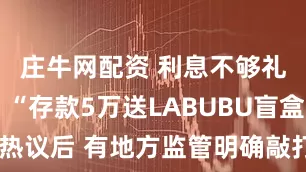 庄牛网配资 利息不够礼品来凑？“存款5万送LABUBU盲盒”引热议后 有地方监管明确敲打：不得变通揽储