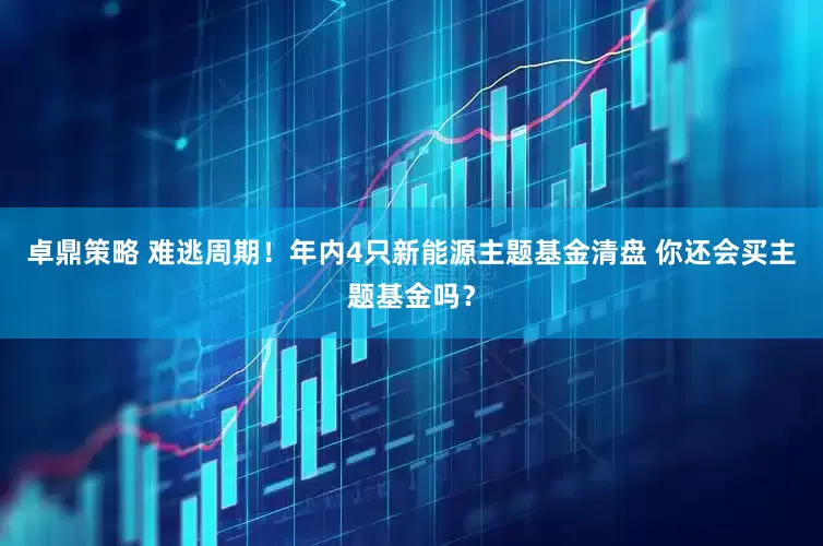 卓鼎策略 难逃周期！年内4只新能源主题基金清盘 你还会买主题基金吗？