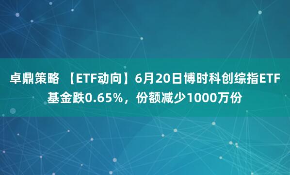 卓鼎策略 【ETF动向】6月20日博时科创综指ETF基金跌0.65%，份额减少1000万份