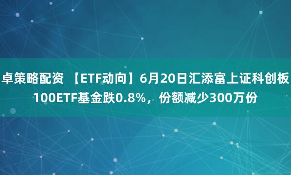 卓策略配资 【ETF动向】6月20日汇添富上证科创板100ETF基金跌0.8%，份额减少300万份