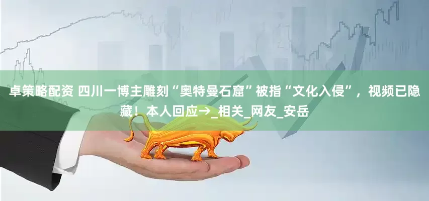 卓策略配资 四川一博主雕刻“奥特曼石窟”被指“文化入侵”，视频已隐藏！本人回应→_相关_网友_安岳