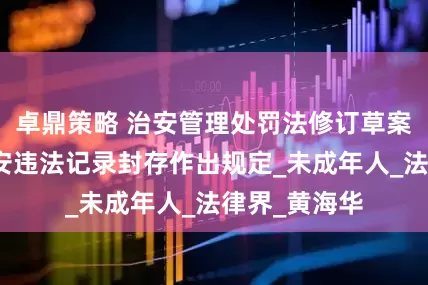 卓鼎策略 治安管理处罚法修订草案三审：对治安违法记录封存作出规定_未成年人_法律界_黄海华