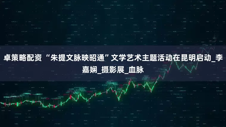 卓策略配资 “朱提文脉映昭通”文学艺术主题活动在昆明启动_李嘉娴_摄影展_血脉