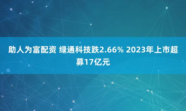 助人为富配资 绿通科技跌2.66% 2023年上市超募17亿元