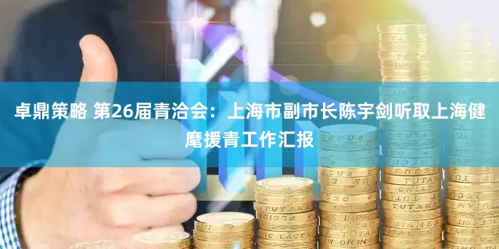 卓鼎策略 第26届青洽会：上海市副市长陈宇剑听取上海健麾援青工作汇报