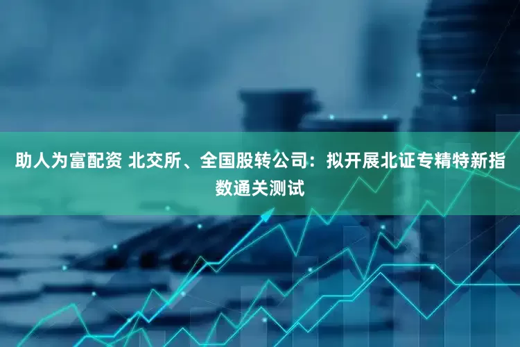 助人为富配资 北交所、全国股转公司：拟开展北证专精特新指数通关测试