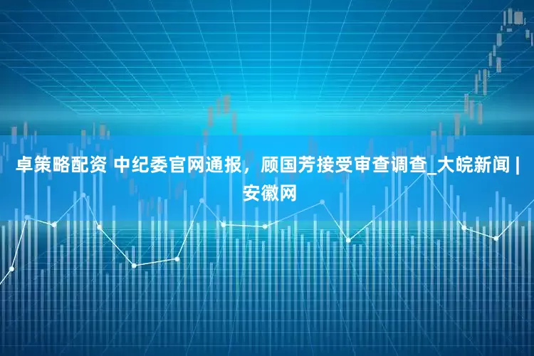 卓策略配资 中纪委官网通报，顾国芳接受审查调查_大皖新闻 | 安徽网