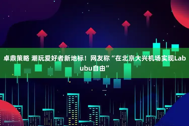卓鼎策略 潮玩爱好者新地标！网友称“在北京大兴机场实现Labubu自由”