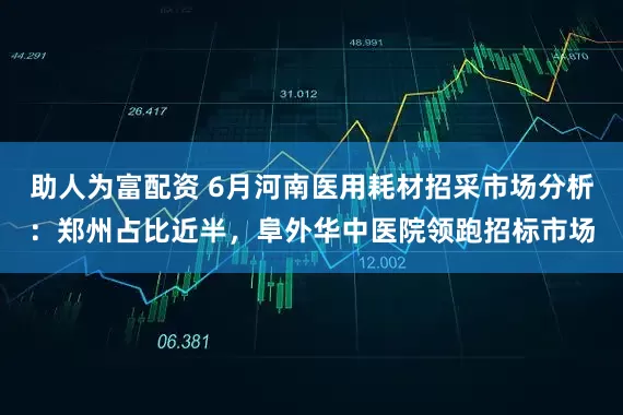 助人为富配资 6月河南医用耗材招采市场分析：郑州占比近半，阜外华中医院领跑招标市场