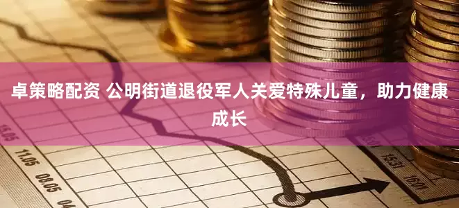 卓策略配资 公明街道退役军人关爱特殊儿童，助力健康成长