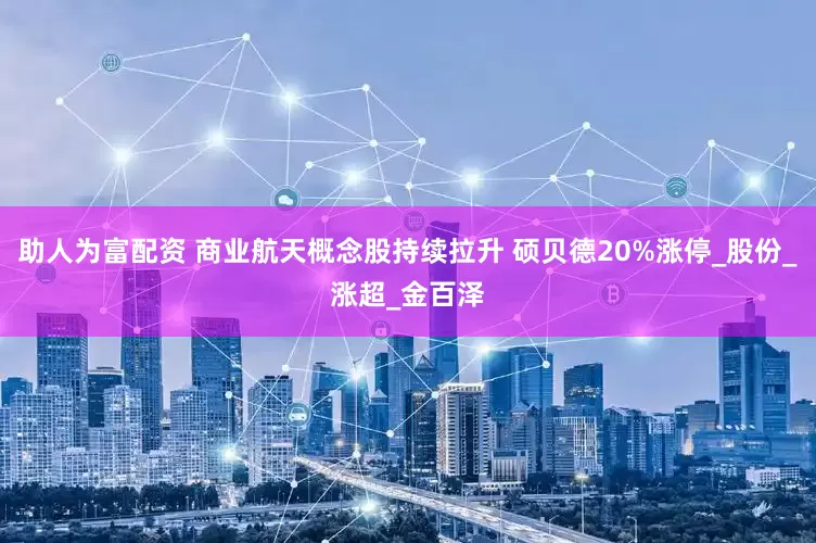 助人为富配资 商业航天概念股持续拉升 硕贝德20%涨停_股份_涨超_金百泽