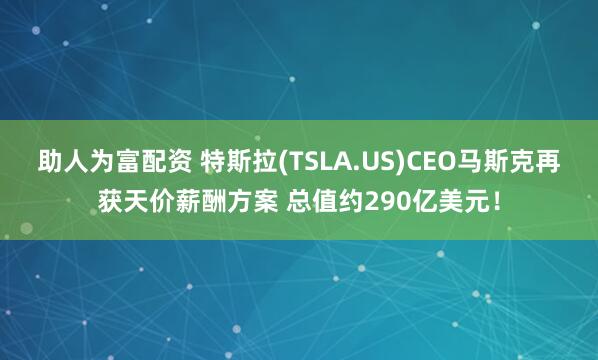 助人为富配资 特斯拉(TSLA.US)CEO马斯克再获天价薪酬方案 总值约290亿美元！