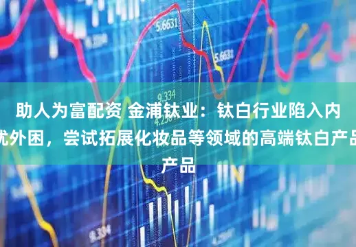 助人为富配资 金浦钛业：钛白行业陷入内忧外困，尝试拓展化妆品等领域的高端钛白产品