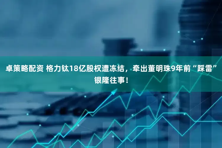 卓策略配资 格力钛18亿股权遭冻结，牵出董明珠9年前“踩雷”银隆往事！