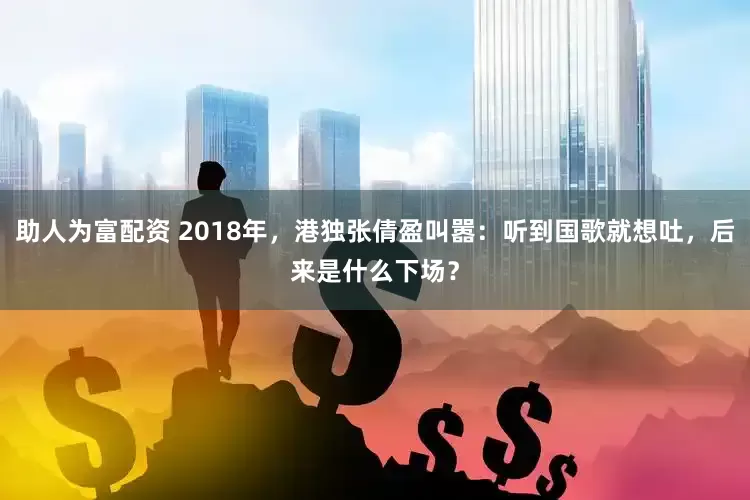 助人为富配资 2018年，港独张倩盈叫嚣：听到国歌就想吐，后来是什么下场？