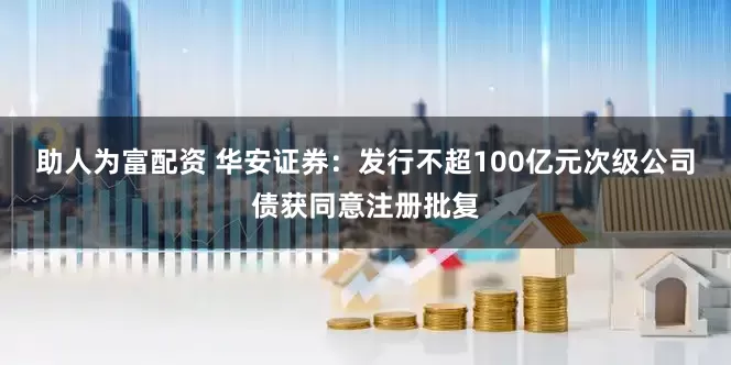 助人为富配资 华安证券：发行不超100亿元次级公司债获同意注册批复