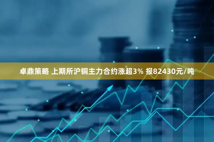 卓鼎策略 上期所沪铜主力合约涨超3% 报82430元/吨