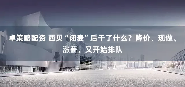 卓策略配资 西贝“闭麦”后干了什么？降价、现做、涨薪，又开始排队