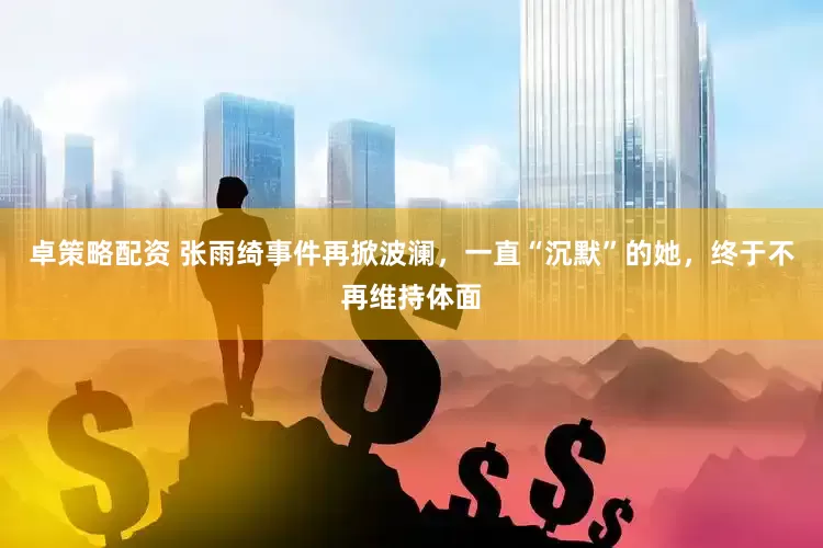 卓策略配资 张雨绮事件再掀波澜，一直“沉默”的她，终于不再维持体面